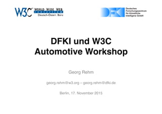 DFKI und W3C 
Automotive Workshop
Georg Rehm
georg.rehm@w3.org – georg.rehm@dfki.de
Berlin, 17. November 2015
Page 1 of 1ﬁle:///Users/gere01/Dropbox/Projects/W3C/dealogo-v.svg
03/11/15 17:07
Page 1 of 1https://upload.wikimedia.org/wikipedia/de/4/4e/DFKI_Logo.svg
 