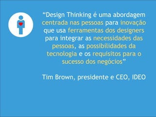 “Design Thinking é uma abordagem
centrada nas pessoas para inovação
que usa ferramentas dos designers
para integrar as necessidades das
pessoas, as possibilidades da
tecnologia e os requisitos para o
sucesso dos negócios”
Tim Brown, presidente e CEO, IDEO
 