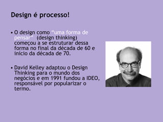 • O design como “uma forma de
pensar” (design thinking)
começou a se estruturar dessa
forma no final da década de 60 e
início da década de 70.
• David Kelley adaptou o Design
Thinking para o mundo dos
negócios e em 1991 fundou a IDEO,
responsável por popularizar o
termo.
Design é processo!
 