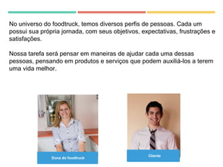 Dona do foodtruck
Cliente
No universo do foodtruck, temos diversos perfis de pessoas. Cada um
possui sua própria jornada, com seus objetivos, expectativas, frustrações e
satisfações.
Nossa tarefa será pensar em maneiras de ajudar cada uma dessas
pessoas, pensando em produtos e serviços que podem auxiliá-los a terem
uma vida melhor.
 