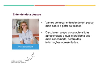 • Vamos começar entendendo um pouco
mais sobre o perfil da pessoa.
• Discuta em grupo as características
apresentadas e qual o problema que
mais a incomoda, dentro das
informações apresentadas.
Entendendo a pessoa
visão genérica
definição de público
Dona do foodtruck
 