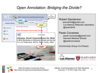 Open Annotation: Bridging the Divide?

                                                     Robert Sanderson
                                                          azaroth42@gmail.com
                                                          Los Alamos National Laboratory
                                                          @azaroth42

                                                     Paolo Ciccarese
                                                          paolo.ciccarese@gmail.com
                                                          Harvard Medical School
                                                          @paolociccarese

                                                     (Community Group Co-Chairs)




       Open Annotation Community Group          eBooks: Great Expectations for Web Standards
http://www.w3.org/communities/openannotation/       February 11-12 2013, New York, USA         1
 