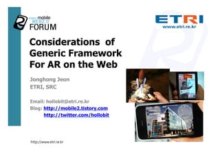 Considerations of
Generic Framework
For AR on the Web
Jonghong Jeon
ETRI, SRC

Email: hollobit@etri.re.kr
Blog: http://mobile2.tistory.com
      http://twitter.com/hollobit




http://www.etri.re.kr
 
