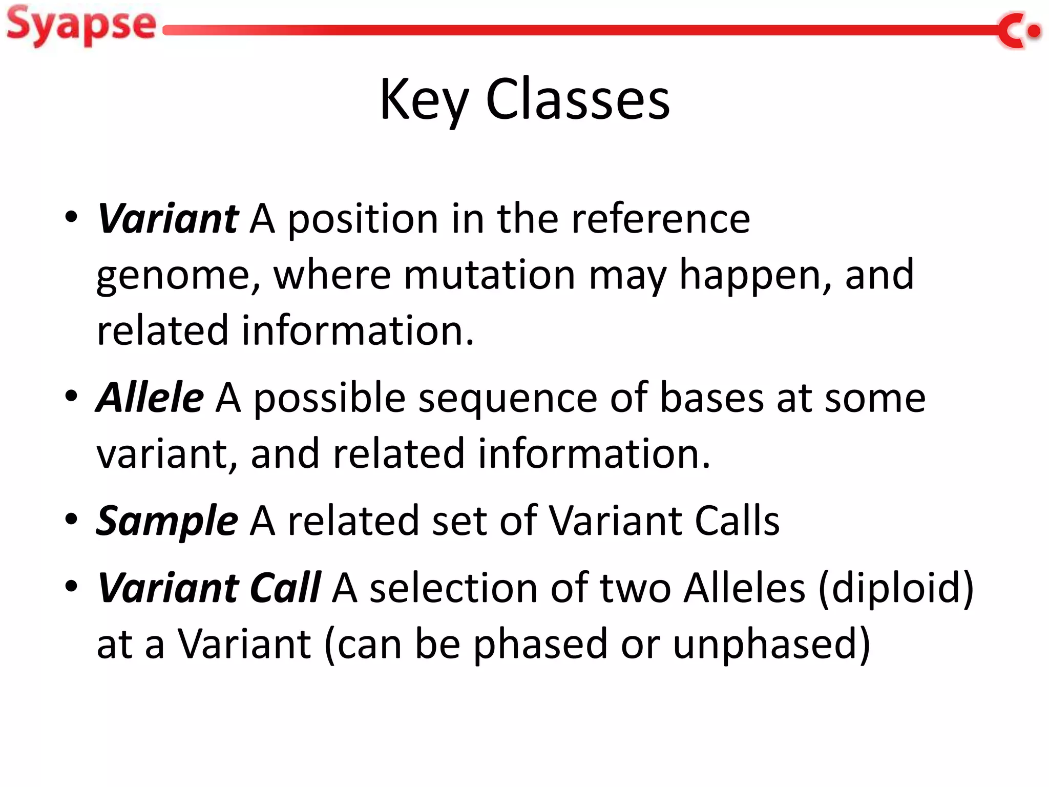 Key Classes
• Variant A position in the reference
  genome, where mutation may happen, and
  related information.
• Allele A possible sequence of bases at some
  variant, and related information.
• Sample A related set of Variant Calls
• Variant Call A selection of two Alleles (diploid)
  at a Variant (can be phased or unphased)
 