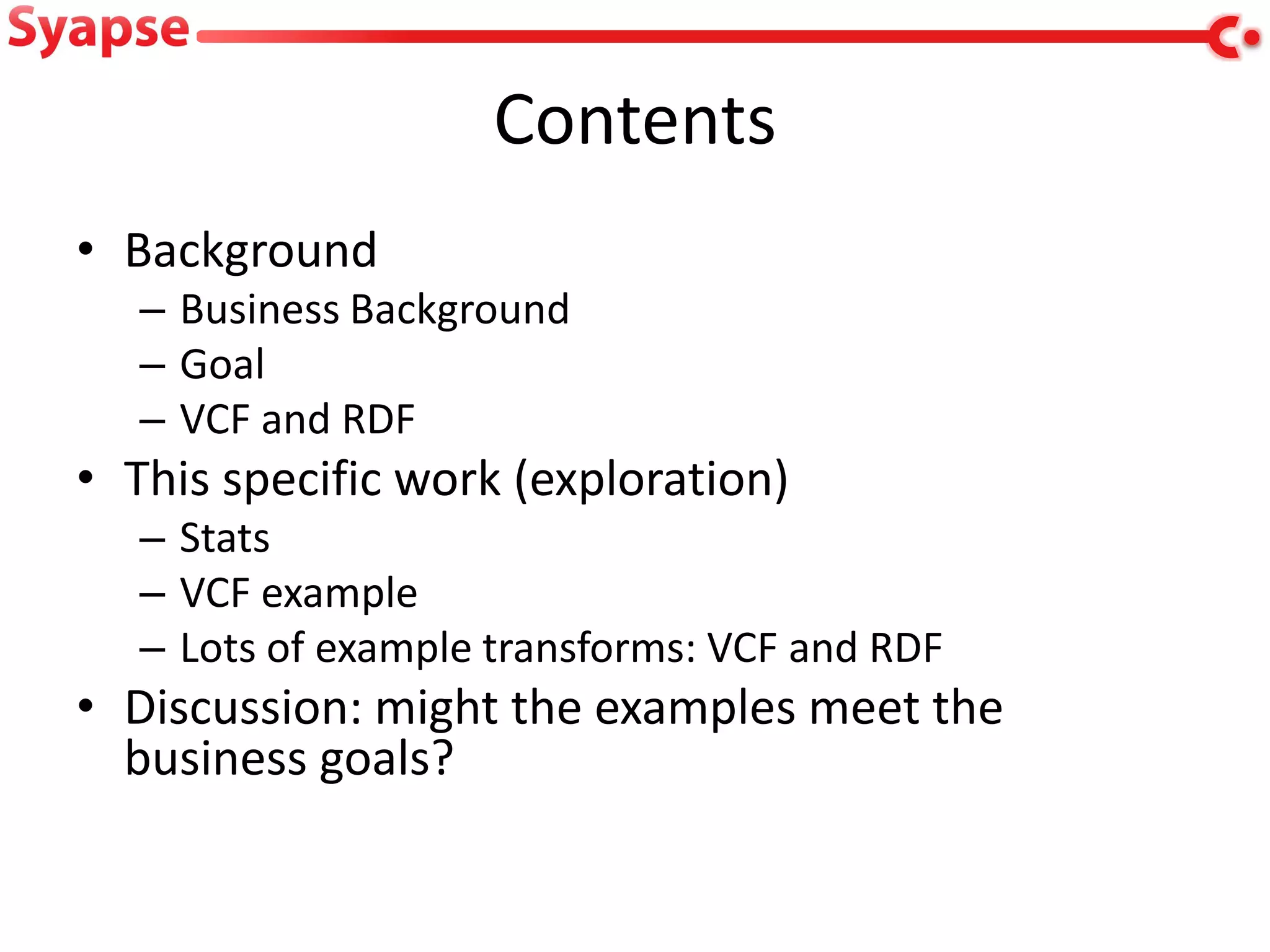 Contents
• Background
   – Business Background
   – Goal
   – VCF and RDF
• This specific work (exploration)
   – Stats
   – VCF example
   – Lots of example transforms: VCF and RDF
• Discussion: might the examples meet the
  business goals?
 