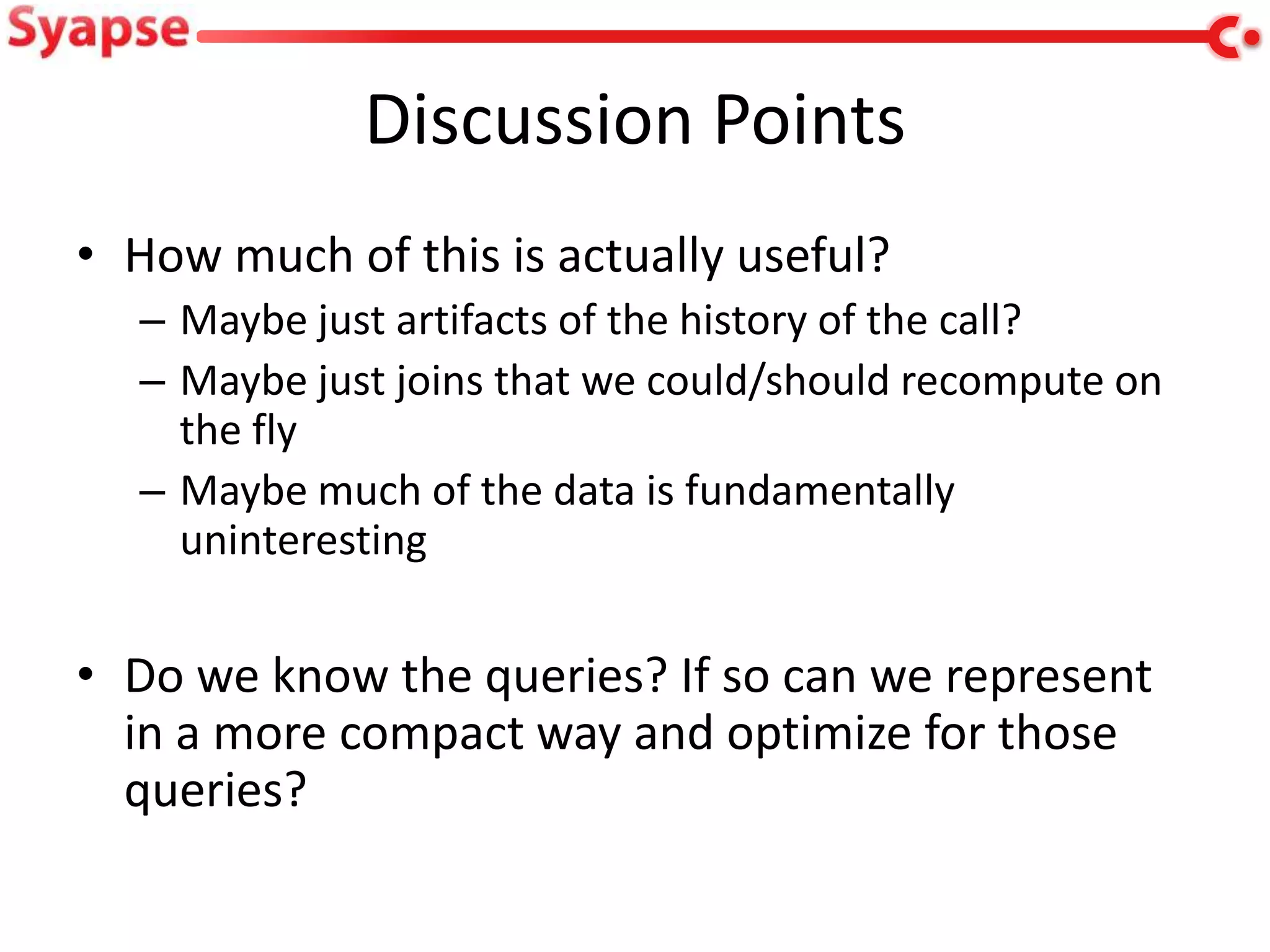 Discussion Points
• How much of this is actually useful?
  – Maybe just artifacts of the history of the call?
  – Maybe just joins that we could/should recompute on
    the fly
  – Maybe much of the data is fundamentally
    uninteresting

• Do we know the queries? If so can we represent
  in a more compact way and optimize for those
  queries?
 
