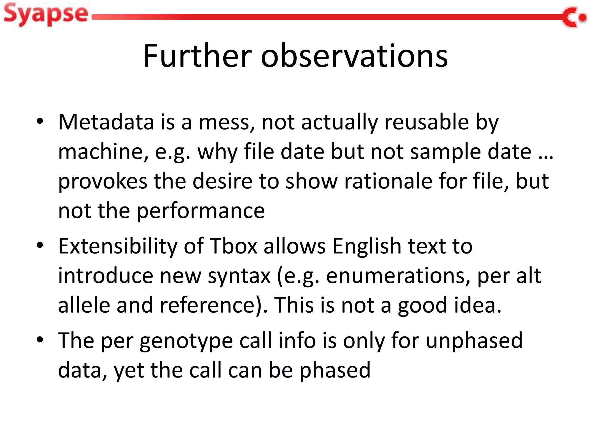 Further observations
• Metadata is a mess, not actually reusable by
  machine, e.g. why file date but not sample date …
  provokes the desire to show rationale for file, but
  not the performance
• Extensibility of Tbox allows English text to
  introduce new syntax (e.g. enumerations, per alt
  allele and reference). This is not a good idea.
• The per genotype call info is only for unphased
  data, yet the call can be phased
 