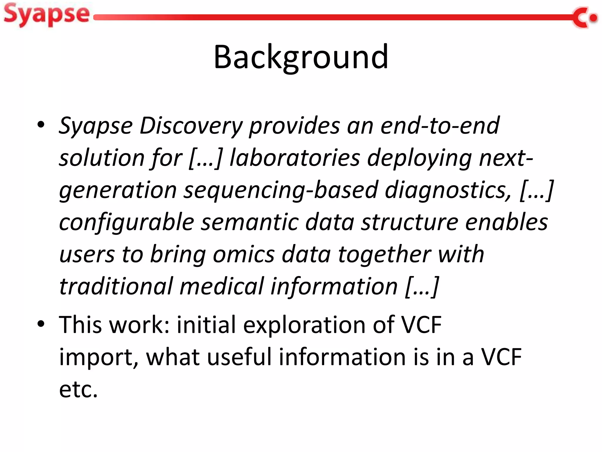 Background
• Syapse Discovery provides an end-to-end
  solution for […] laboratories deploying next-
  generation sequencing-based diagnostics, […]
  configurable semantic data structure enables
  users to bring omics data together with
  traditional medical information […]
• This work: initial exploration of VCF
  import, what useful information is in a VCF
  etc.
 