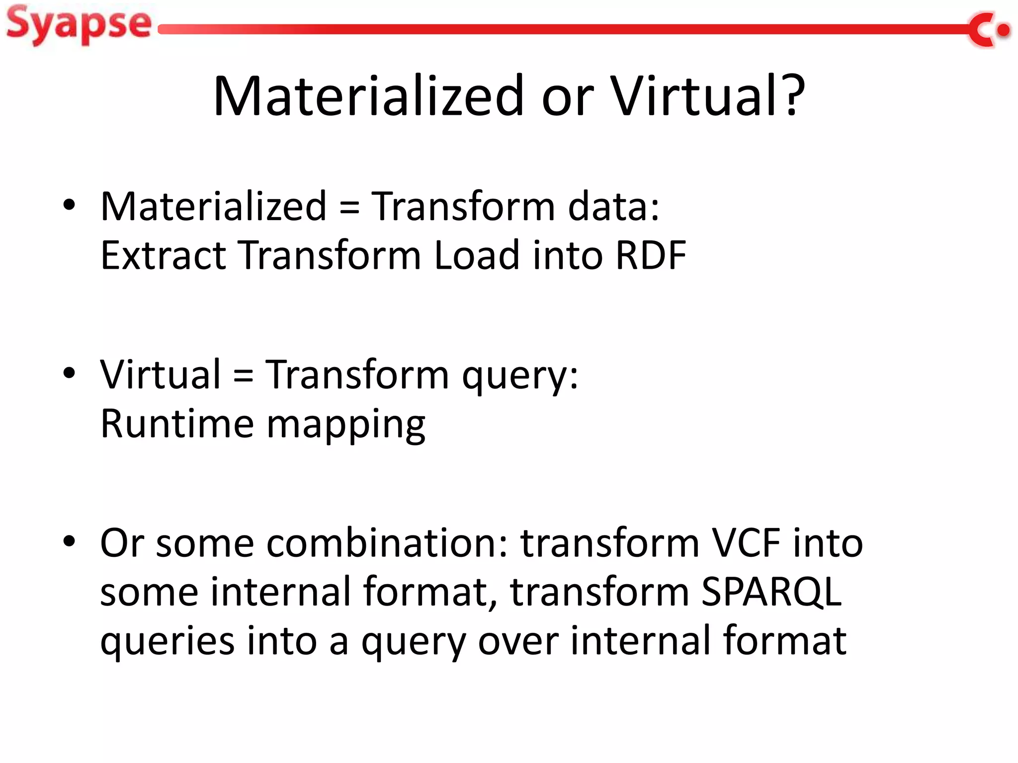Materialized or Virtual?
• Materialized = Transform data:
  Extract Transform Load into RDF

• Virtual = Transform query:
  Runtime mapping

• Or some combination: transform VCF into
  some internal format, transform SPARQL
  queries into a query over internal format
 