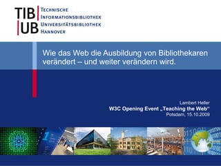 Wie das Web die Ausbildung von Bibliothekaren
verändert – und weiter verändern wird.




                                           Lambert Heller
                  W3C Opening Event „Teaching the Web“
                                      Potsdam, 15.10.2009
 