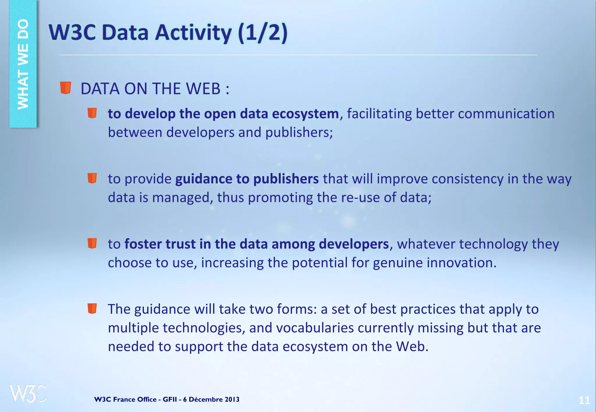 DATA ON THE WEB :
to develop the open data ecosystem, facilitating better communication
between developers and publishers;
to provide guidance to publishers that will improve consistency in the way
data is managed, thus promoting the re-use of data;
to foster trust in the data among developers, whatever technology they
choose to use, increasing the potential for genuine innovation.
The guidance will take two forms: a set of best practices that apply to
multiple technologies, and vocabularies currently missing but that are
needed to support the data ecosystem on the Web.

W3C France Office - GFII - 6 Décembre 2013

11

 