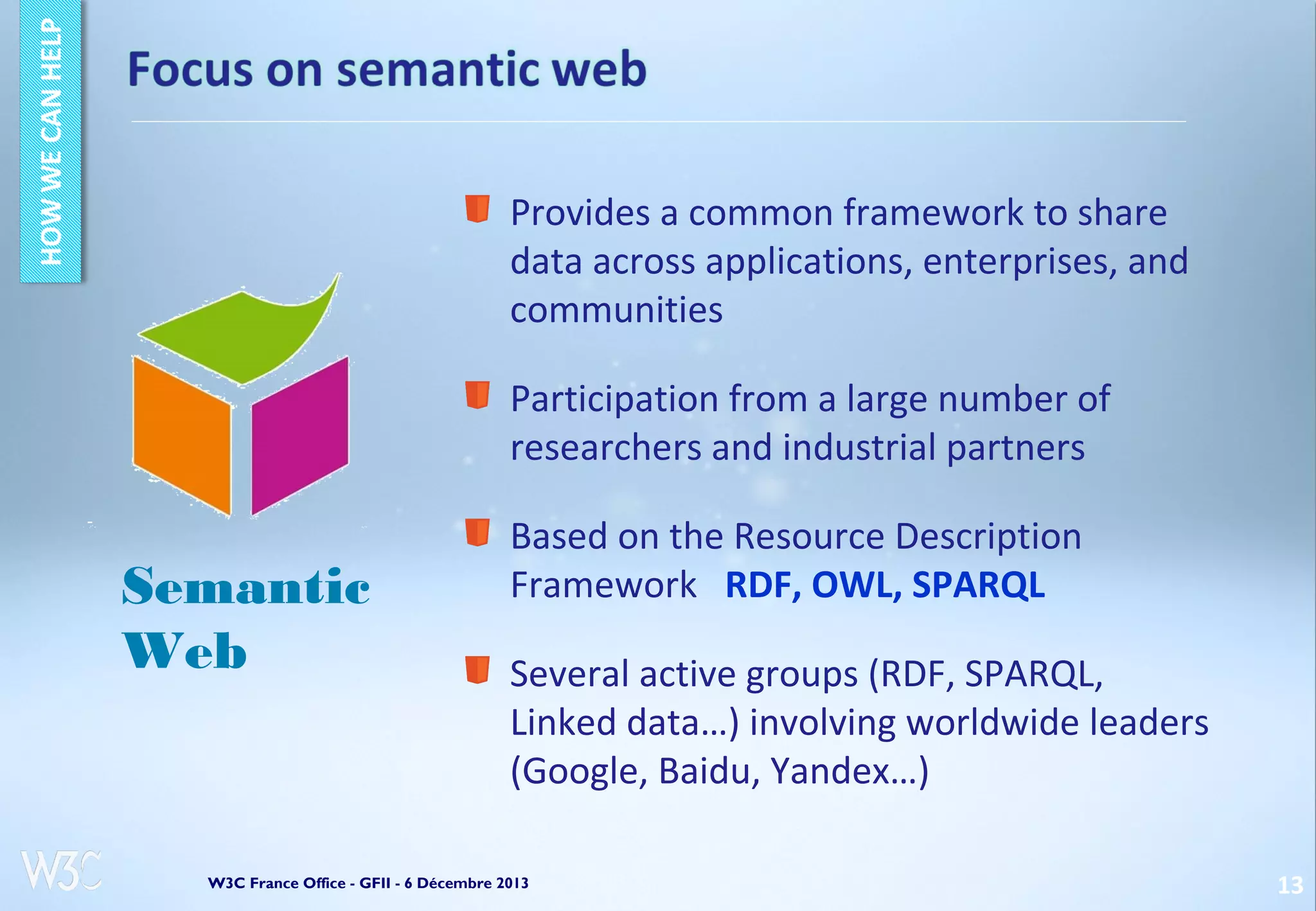 Provides a common framework to share
data across applications, enterprises, and
communities
Participation from a large number of
researchers and industrial partners

Semantic
Web

Based on the Resource Description
Framework RDF, OWL, SPARQL
Several active groups (RDF, SPARQL,
Linked data…) involving worldwide leaders
(Google, Baidu, Yandex…)

W3C France Office - GFII - 6 Décembre 2013

13

 