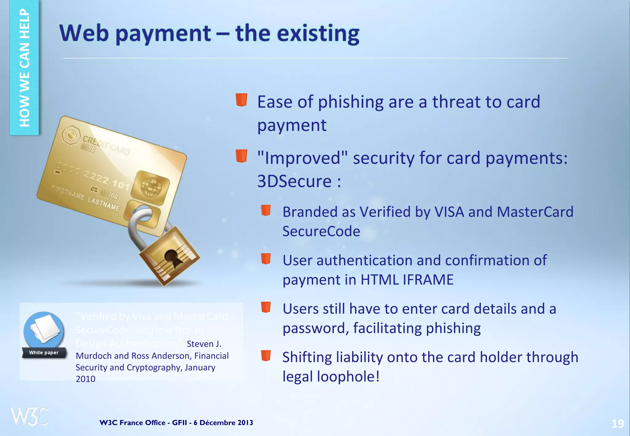 Ease of phishing are a threat to card
payment
"Improved" security for card payments:
3DSecure :
Branded as Verified by VISA and MasterCard
SecureCode
User authentication and confirmation of
payment in HTML IFRAME
"Verified by Visa and MasterCard
SecureCode: or, How Not to
Design Authentication", Steven J.

Murdoch and Ross Anderson, Financial
Security and Cryptography, January
2010

W3C France Office - GFII - 6 Décembre 2013

Users still have to enter card details and a
password, facilitating phishing
Shifting liability onto the card holder through
legal loophole!
19

 