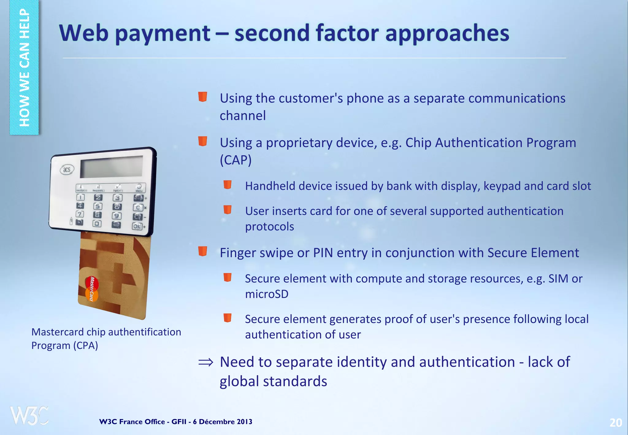Using the customer's phone as a separate communications
channel
Using a proprietary device, e.g. Chip Authentication Program
(CAP)
Handheld device issued by bank with display, keypad and card slot
User inserts card for one of several supported authentication
protocols

Finger swipe or PIN entry in conjunction with Secure Element
Secure element with compute and storage resources, e.g. SIM or
microSD
Mastercard chip authentification
Program (CPA)

Secure element generates proof of user's presence following local
authentication of user

⇒ Need to separate identity and authentication - lack of
global standards

W3C France Office - GFII - 6 Décembre 2013

20

 