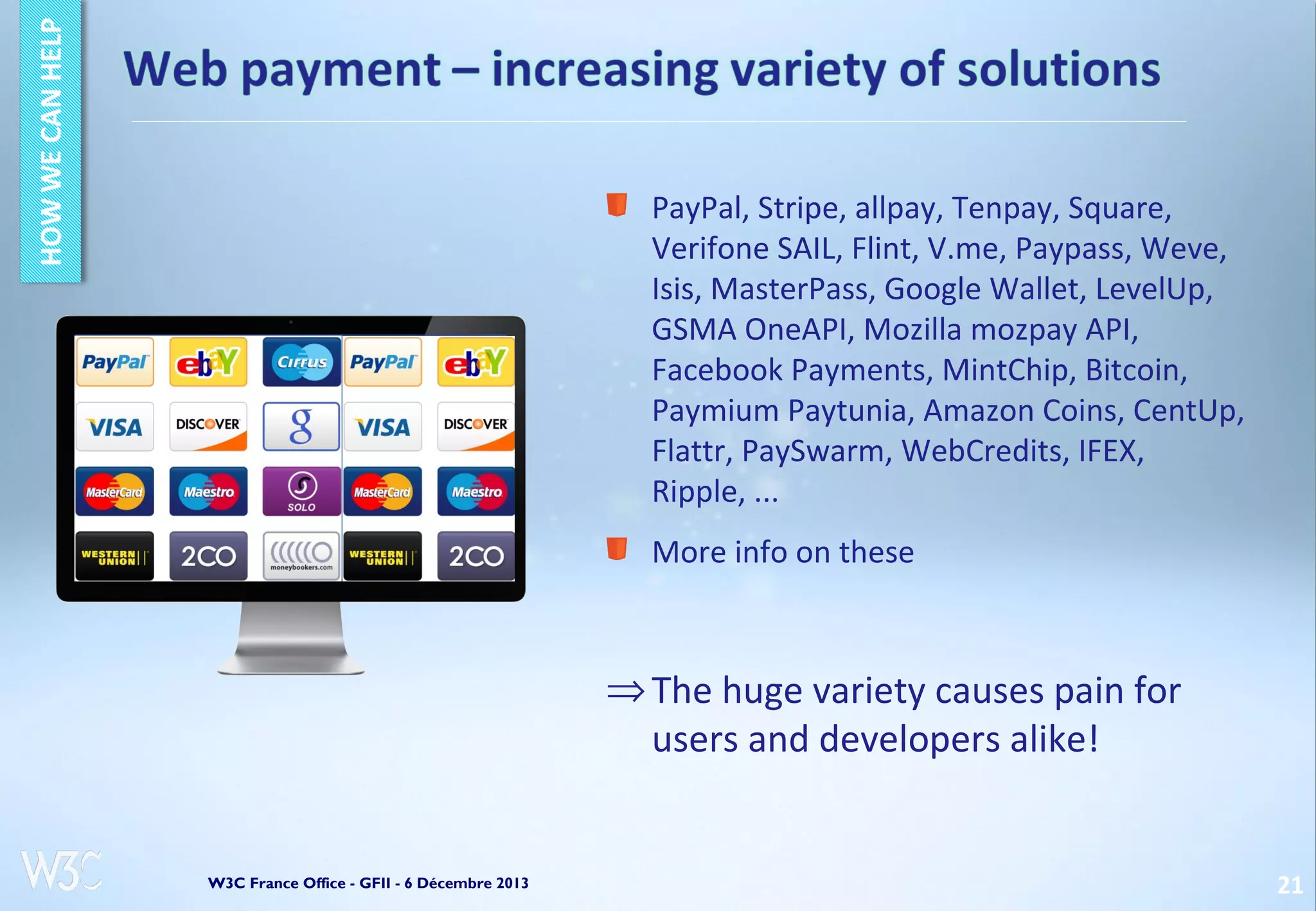PayPal, Stripe, allpay, Tenpay, Square,
Verifone SAIL, Flint, V.me, Paypass, Weve,
Isis, MasterPass, Google Wallet, LevelUp,
GSMA OneAPI, Mozilla mozpay API,
Facebook Payments, MintChip, Bitcoin,
Paymium Paytunia, Amazon Coins, CentUp,
Flattr, PaySwarm, WebCredits, IFEX,
Ripple, ...
More info on these

⇒ The huge variety causes pain for
users and developers alike!

W3C France Office - GFII - 6 Décembre 2013

21

 