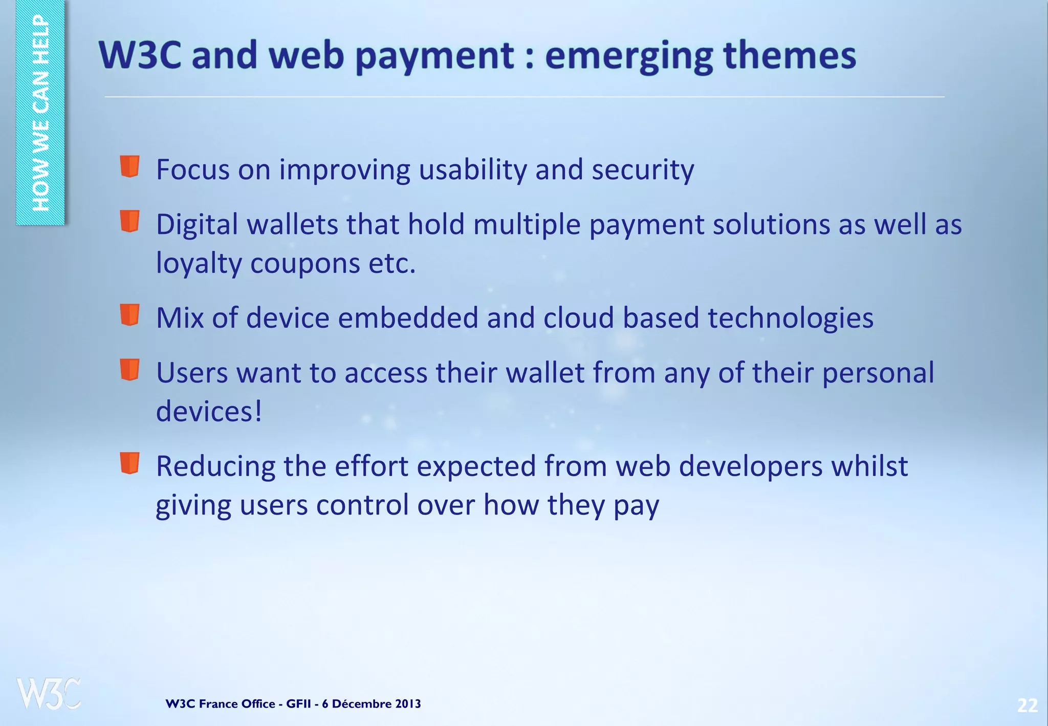 Focus on improving usability and security
Digital wallets that hold multiple payment solutions as well as
loyalty coupons etc.
Mix of device embedded and cloud based technologies
Users want to access their wallet from any of their personal
devices!
Reducing the effort expected from web developers whilst
giving users control over how they pay

W3C France Office - GFII - 6 Décembre 2013

22

 