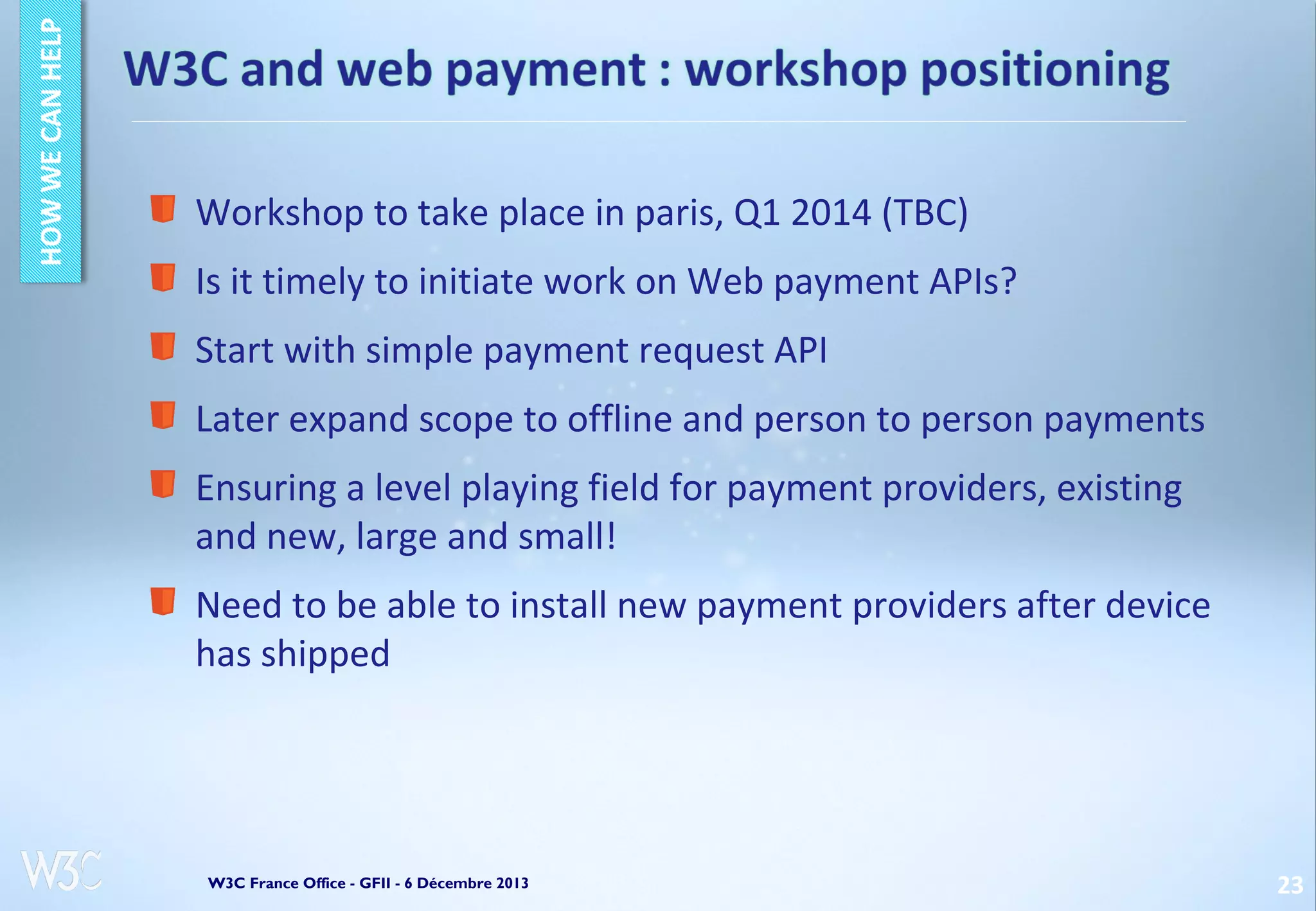 Workshop to take place in paris, Q1 2014 (TBC)
Is it timely to initiate work on Web payment APIs?
Start with simple payment request API
Later expand scope to offline and person to person payments
Ensuring a level playing field for payment providers, existing
and new, large and small!
Need to be able to install new payment providers after device
has shipped

W3C France Office - GFII - 6 Décembre 2013

23

 