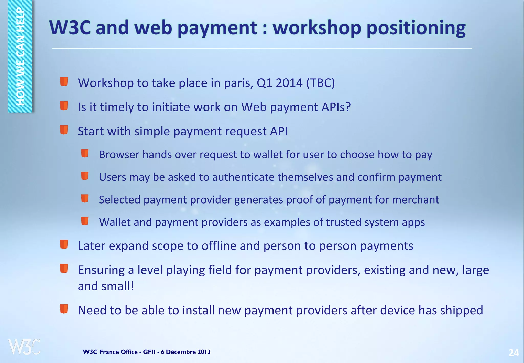 Workshop to take place in paris, Q1 2014 (TBC)
Is it timely to initiate work on Web payment APIs?
Start with simple payment request API
Browser hands over request to wallet for user to choose how to pay
Users may be asked to authenticate themselves and confirm payment
Selected payment provider generates proof of payment for merchant
Wallet and payment providers as examples of trusted system apps

Later expand scope to offline and person to person payments
Ensuring a level playing field for payment providers, existing and new, large
and small!
Need to be able to install new payment providers after device has shipped
W3C France Office - GFII - 6 Décembre 2013

24

 