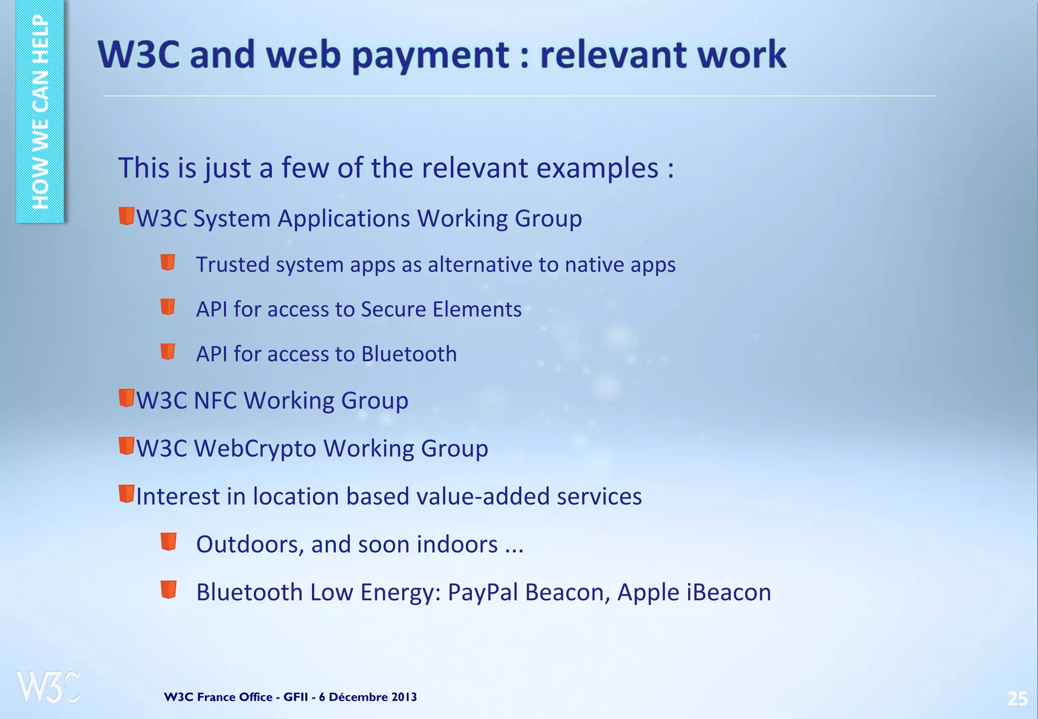 This is just a few of the relevant examples :
W3C System Applications Working Group
Trusted system apps as alternative to native apps
API for access to Secure Elements
API for access to Bluetooth

W3C NFC Working Group
W3C WebCrypto Working Group
Interest in location based value-added services
Outdoors, and soon indoors ...
Bluetooth Low Energy: PayPal Beacon, Apple iBeacon

W3C France Office - GFII - 6 Décembre 2013

25

 