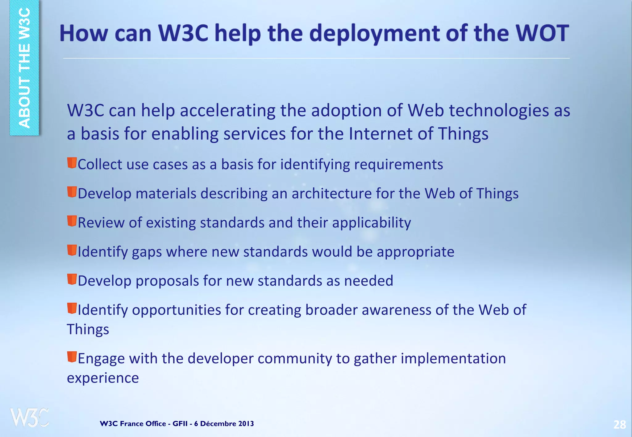 W3C can help accelerating the adoption of Web technologies as
a basis for enabling services for the Internet of Things
Collect use cases as a basis for identifying requirements
Develop materials describing an architecture for the Web of Things
Review of existing standards and their applicability
Identify gaps where new standards would be appropriate
Develop proposals for new standards as needed
Identify opportunities for creating broader awareness of the Web of
Things
Engage with the developer community to gather implementation
experience
W3C France Office - GFII - 6 Décembre 2013

28

 