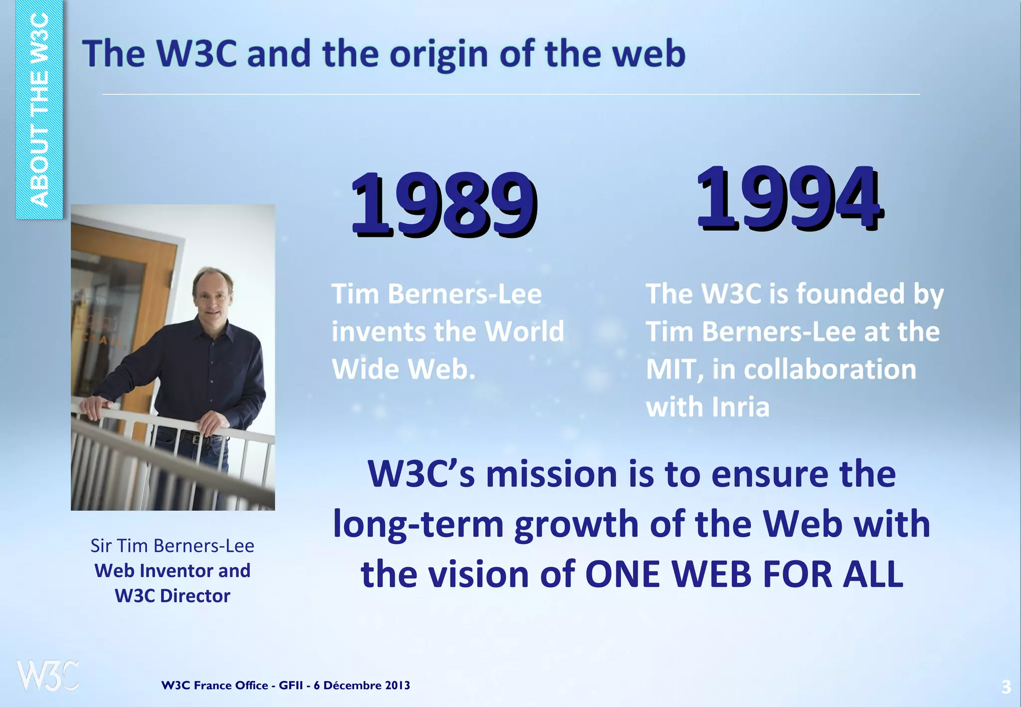 1989
Tim Berners-Lee
invents the World
Wide Web.

Sir Tim Berners-Lee
Web Inventor and
W3C Director

1994
The W3C is founded by
Tim Berners-Lee at the
MIT, in collaboration
with Inria

W3C’s mission is to ensure the
long-term growth of the Web with
the vision of ONE WEB FOR ALL

W3C France Office - GFII - 6 Décembre 2013

3

 