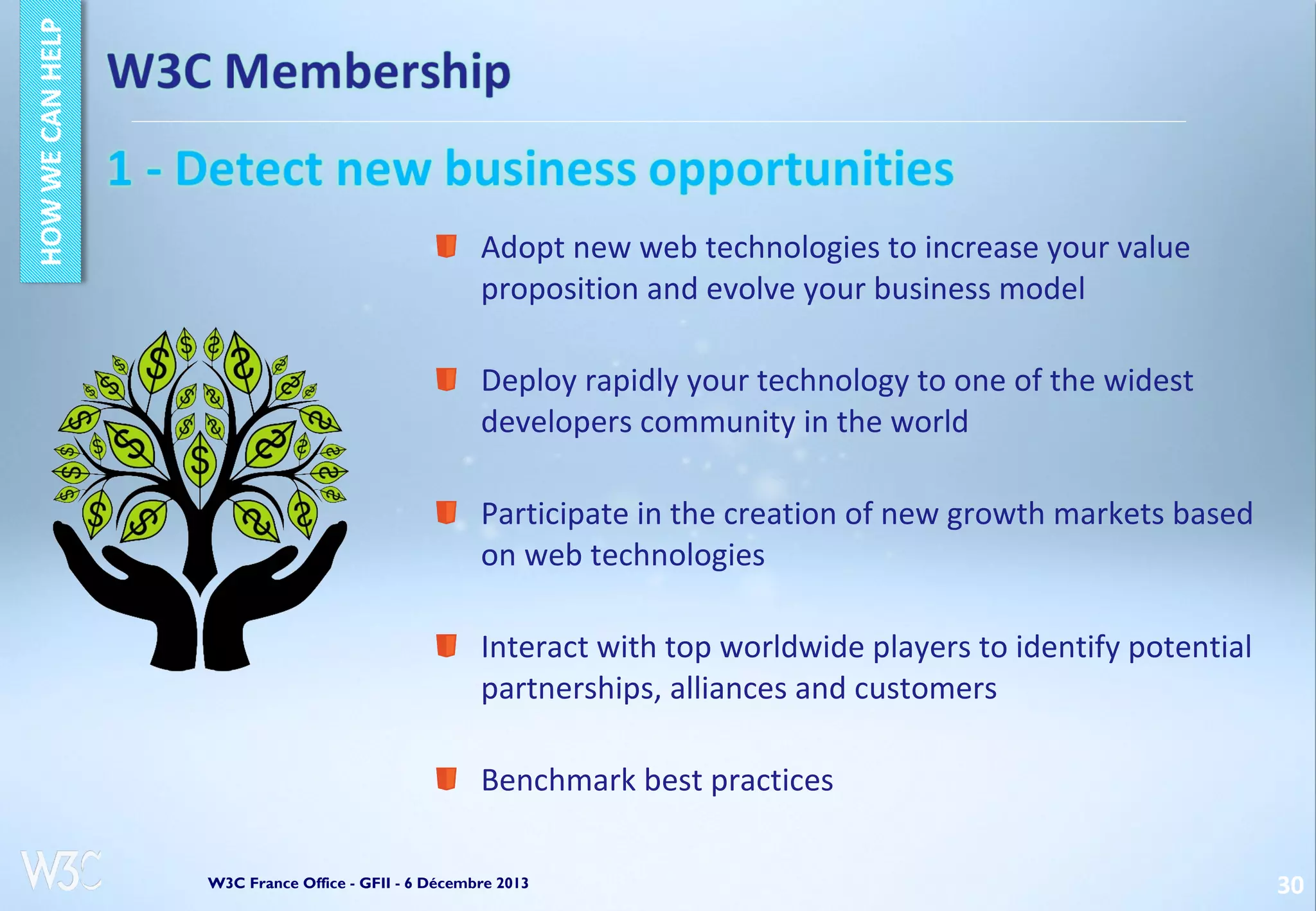 Adopt new web technologies to increase your value
proposition and evolve your business model
Deploy rapidly your technology to one of the widest
developers community in the world
Participate in the creation of new growth markets based
on web technologies
Interact with top worldwide players to identify potential
partnerships, alliances and customers
Benchmark best practices
W3C France Office - GFII - 6 Décembre 2013

30

 