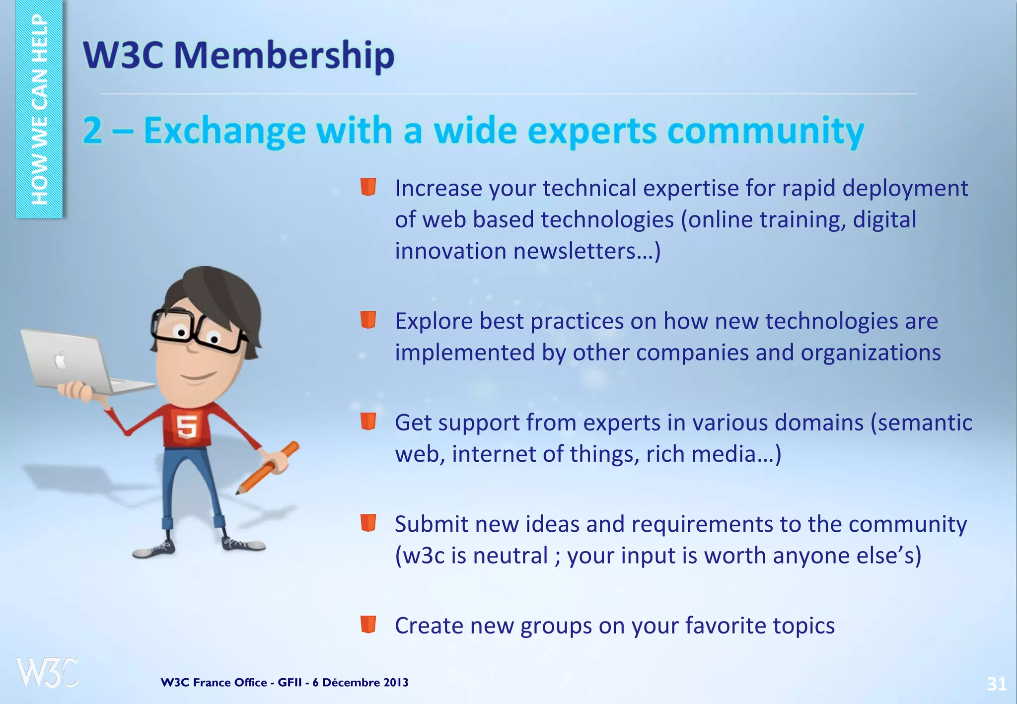 Increase your technical expertise for rapid deployment
of web based technologies (online training, digital
innovation newsletters…)
Explore best practices on how new technologies are
implemented by other companies and organizations
Get support from experts in various domains (semantic
web, internet of things, rich media…)
Submit new ideas and requirements to the community
(w3c is neutral ; your input is worth anyone else’s)
Create new groups on your favorite topics
W3C France Office - GFII - 6 Décembre 2013

31

 