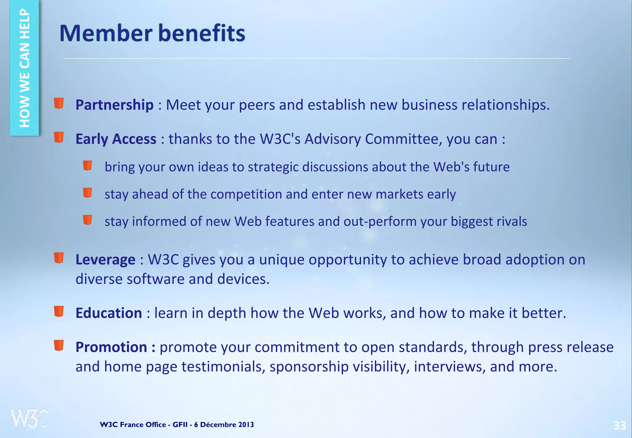 Partnership : Meet your peers and establish new business relationships.
Early Access : thanks to the W3C's Advisory Committee, you can :
bring your own ideas to strategic discussions about the Web's future
stay ahead of the competition and enter new markets early
stay informed of new Web features and out-perform your biggest rivals

Leverage : W3C gives you a unique opportunity to achieve broad adoption on
diverse software and devices.
Education : learn in depth how the Web works, and how to make it better.
Promotion : promote your commitment to open standards, through press release
and home page testimonials, sponsorship visibility, interviews, and more.

W3C France Office - GFII - 6 Décembre 2013

33

 