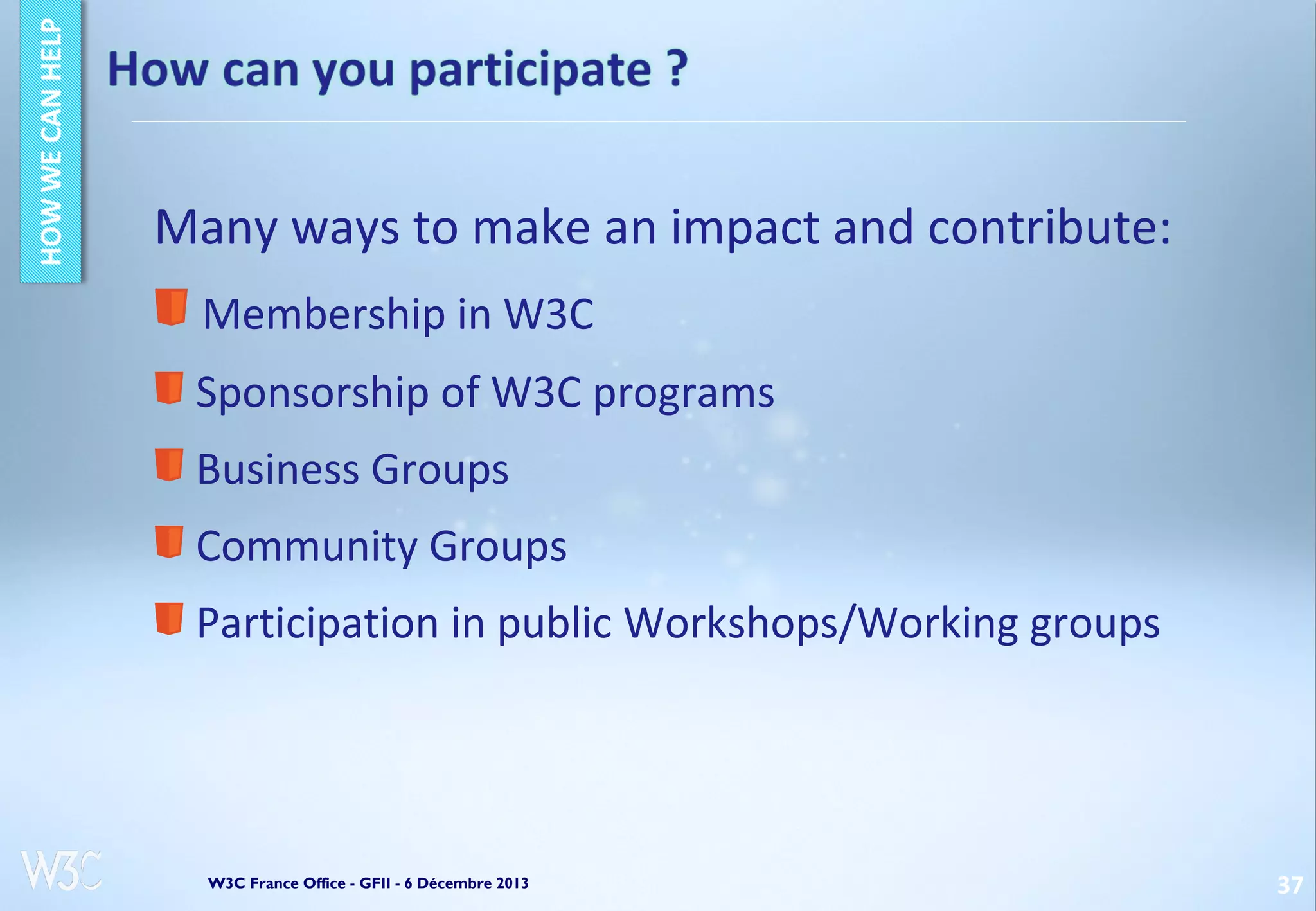 Many ways to make an impact and contribute:
Membership in W3C
Sponsorship of W3C programs
Business Groups
Community Groups
Participation in public Workshops/Working groups

W3C France Office - GFII - 6 Décembre 2013

37

 
