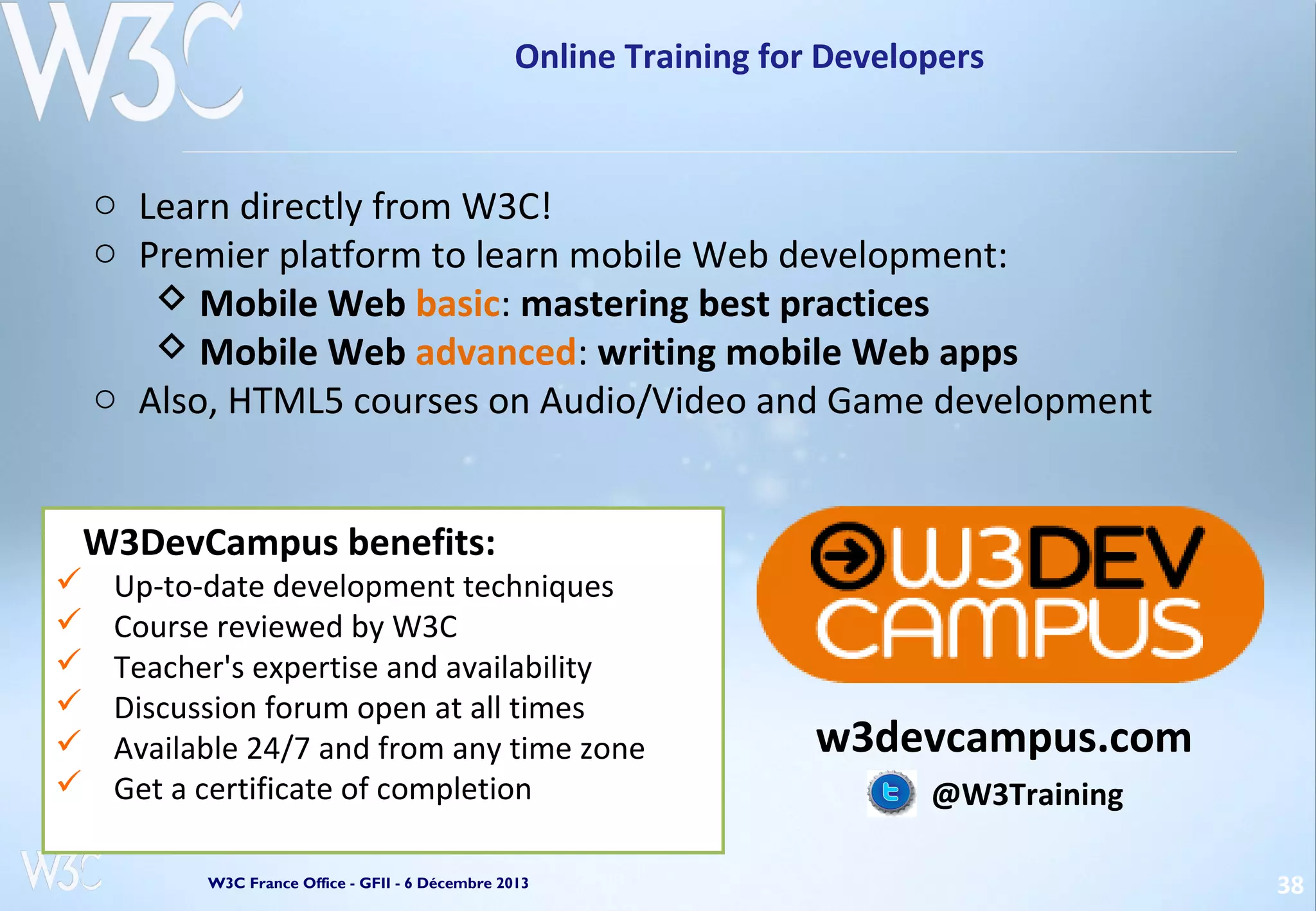 Online Training for Developers

o Learn directly from W3C!
o Premier platform to learn mobile Web development:
 Mobile Web basic: mastering best practices
 Mobile Web advanced: writing mobile Web apps
o Also, HTML5 courses on Audio/Video and Game development
W3DevCampus benefits:







Up-to-date development techniques
Course reviewed by W3C
Teacher's expertise and availability
Discussion forum open at all times
Available 24/7 and from any time zone
Get a certificate of completion
W3C France Office - GFII - 6 Décembre 2013

w3devcampus.com
@W3Training
38

 