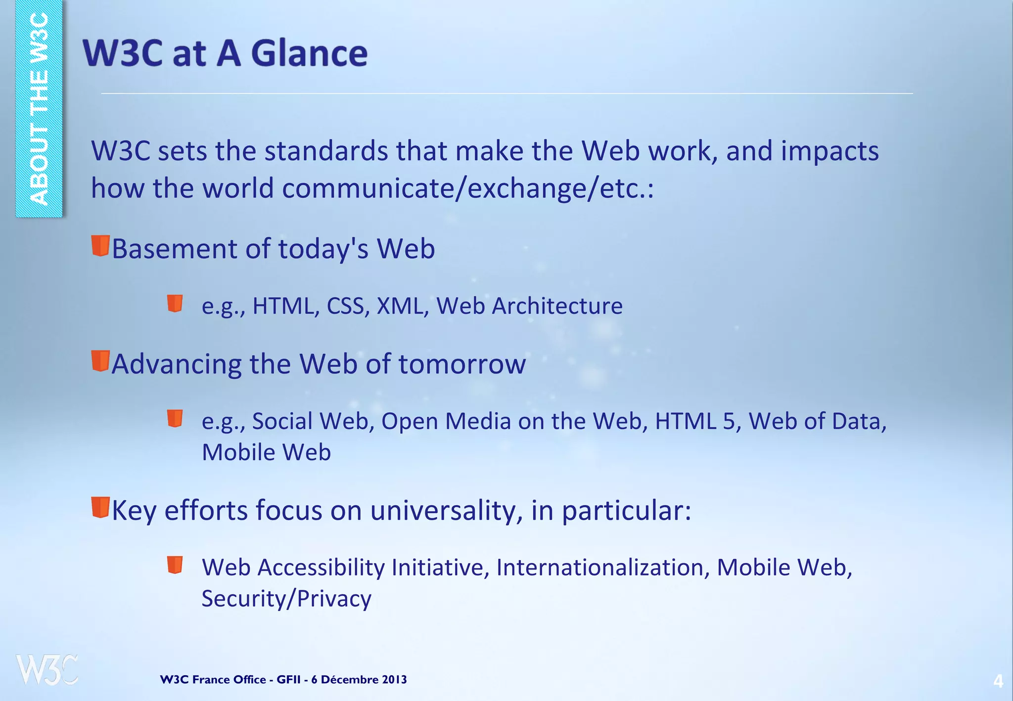 W3C sets the standards that make the Web work, and impacts
how the world communicate/exchange/etc.:
Basement of today's Web
e.g., HTML, CSS, XML, Web Architecture

Advancing the Web of tomorrow
e.g., Social Web, Open Media on the Web, HTML 5, Web of Data,
Mobile Web

Key efforts focus on universality, in particular:
Web Accessibility Initiative, Internationalization, Mobile Web,
Security/Privacy
W3C France Office - GFII - 6 Décembre 2013

4

 