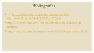 Bibliografías
◦ http://www.informatica-hoy.com.ar/aprender-
informatica/Diferencias-HTTP-HTTPS.php
◦https://conversiones.com/diseno-web/tipos-de-dominios-de-
internet/
◦http://sistemasyinternet.blogspot.com/2011/06/que-es-w3c.html
 