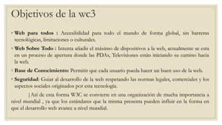 ◦ Web para todos : Accesibilidad para todo el mundo de forma global, sin barreras
tecnológicas, limitaciones o culturales.
◦ Web Sobre Todo : Intenta añadir el máximo de dispositivos a la web, actualmente se esta
en un proceso de apertura donde las PDAs, Televisiones están iniciando su camino hacia
la web.
◦ Base de Conocimiento: Permitir que cada usuario pueda hacer un buen uso de la web.
◦ Seguridad: Guiar al desarrollo de la web respetando las normas legales, comerciales y los
aspectos sociales originados por esta tecnología.
|Así de esta forma W3C se convierte en una organización de mucha importancia a
nivel mundial , ya que los estándares que la misma presenta pueden influir en la forma en
que el desarrollo web avance a nivel mundial.
Objetivos de la wc3
 