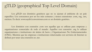 gTLD (geopraphical Top Level Domain)
Los gTLD son dominios genéricos que no se ajustan al ambiente de un país
específico. Los conocemos por ser los más comunes y tienen extensiones .com, org, .net,
etcétera. Es decir: www.saydol.conversiones.com es un dominio genérico.
Los dominios con extensión .com son aquellas que se utilizan para empresas y
organizaciones comerciales de todo el mundo. Aquellos con extensión .org lo utilizan
organizaciones e instituciones sin ánimo de lucro y Organizaciones No Gubernamentales
(ONG). Mientras que las empresas e instituciones relacionadas con servicios de Internet se
definen por tener una extensión en .net.
 
