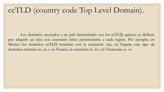 ccTLD (country code Top Level Domain).
Los dominios asociados a un país determinado son los ccTLD, quienes se definen
por adquirir un sitio con extensión única perteneciente a cada región. Por ejemplo, en
México los dominios ccTLD terminan con la extensión .mx, en España este tipo de
dominios termina en .es, o en Francia, la extensión es .fr y en Venezuela es .ve.
 