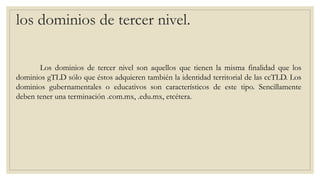 los dominios de tercer nivel.
Los dominios de tercer nivel son aquellos que tienen la misma finalidad que los
dominios gTLD sólo que éstos adquieren también la identidad territorial de las ccTLD. Los
dominios gubernamentales o educativos son característicos de este tipo. Sencillamente
deben tener una terminación .com.mx, .edu.mx, etcétera.
 