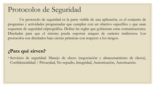 Protocolos de Seguridad
Un protocolo de seguridad es la parte visible de una aplicación, es el conjunto de
programas y actividades programadas que cumplen con un objetivo específico y que usan
esquemas de seguridad criptográfica. Define las reglas que gobiernan estas comunicaciones.
Diseñadas para que el sistema pueda soportar ataques de carácter maliciosos. Los
protocolos son diseñados bajo ciertas primicias con respecto a los riesgos.
¿Para qué sirven?
◦ Servicios de seguridad: Manejo de claves (negociación y almacenamiento de claves),
Confidencialidad / Privacidad, No repudio, Integridad, Autenticación, Autorización.
 