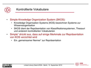 Kontrollierte Vokabulare Simple Knowledge Organization System (SKOS): Knowledge Organisation Systems (KOS) bezeichnen Systeme zur Wissensorganisation  SKOS dient der Repräsentation von Klassifikationssystemen, Thesauri und anderem kontrollierten Vokabularien Simple“ drückt aus, dass auf einige Merkmale zur Repräsentation von KOS verzichtet wird Ein „gemeinsamer Nenner“ zur Repräsentation 