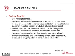 SKOS auf einer Folie Zentrale Begriffe:  Das Konzept (concept) Konzepte werden zusammengefasst zu einem concept-scheme Konzepte können mit Bezeichnern (Lexical Labels) in verschiedenen Sprachen versehen werden: prefLabel, altLabel, hiddenLabel Identifikation und Dokumentation: notation, note, changeNote, definition, editorialNote, example, historyNote, scopeNote Konzepte können verlinkt werden: broader, narrower, related Schließlich: Mapping und Gruppierung:  broadMatch, closeMatch, exactMatch, mappingRelation, narrowMatch, relatedMatch Kai Eckert, 2010 