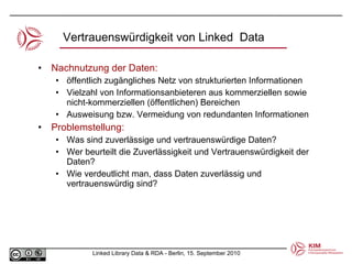 Nachnutzung der Daten: öffentlich zugängliches Netz von strukturierten Informationen  Vielzahl von Informationsanbieteren aus kommerziellen sowie nicht-kommerziellen (öffentlichen) Bereichen Ausweisung bzw. Vermeidung von redundanten Informationen Problemstellung: Was sind zuverlässige und vertrauenswürdige Daten?  Wer beurteilt die Zuverlässigkeit und Vertrauenswürdigkeit der Daten? Wie verdeutlicht man, dass Daten zuverlässig und vertrauenswürdig sind? Vertrauenswürdigkeit von Linked  Data 