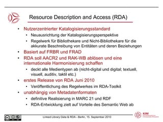 Nutzerzentrierter Katalogisierungsstandard Neuausrichtung der Katalogisierungsperspektive  Regelwerk für Bibliothekare und Nicht-Bibliothekare für die akkurate Beschreibung von Entitäten und deren Beziehungen  Basiert auf FRBR und FRAD RDA soll AACR2 und RAK-WB ablösen und eine internationale Harmonisierung schaffen  deckt alle Medientypen ab (nicht-digital und digital; textuell, visuell, auditiv, taktil etc.) erstes Release von RDA Juni 2010 Veröffentlichung des Regelwerkes im RDA-Toolkit unabhängig von Metadatenformaten definitive Realisierung in MARC 21 und RDF  RDA-Entwicklung zielt auf Vorteile des Semantic Web ab Resource Description and Access (RDA) 
