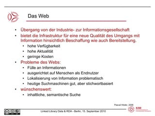 Übergang von der Industrie- zur Informationsgesellschaft  bietet die Infrastruktur für eine neue Qualität des Umgangs mit Information hinsichtlich Beschaffung wie auch Bereitstellung. hohe Verfügbarkeit hohe Aktualität geringe Kosten Probleme des Webs: Fülle an Informationen ausgerichtet auf Menschen als Endnutzer Lokalisierung von Information problematisch heutige Suchmaschinen gut, aber stichwortbasiert wünschenswert: inhaltliche, semantische Suche Das Web Pascal Hitzler, 2008 
