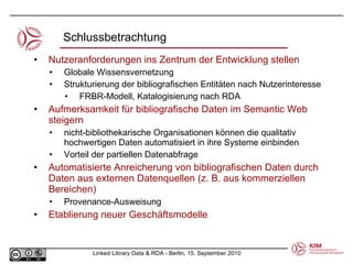 Nutzeranforderungen ins Zentrum der Entwicklung stellen Globale Wissensvernetzung Strukturierung der bibliografischen Entitäten nach Nutzerinteresse  FRBR-Modell, Katalogisierung nach RDA Aufmerksamkeit für bibliografische Daten im Semantic Web steigern nicht-bibliothekarische Organisationen können die qualitativ hochwertigen Daten automatisiert in ihre Systeme einbinden Vorteil der partiellen Datenabfrage Automatisierte Anreicherung von bibliografischen Daten durch Daten aus externen Datenquellen (z. B. aus kommerziellen Bereichen) Provenance-Ausweisung Etablierung neuer Geschäftsmodelle Schlussbetrachtung 