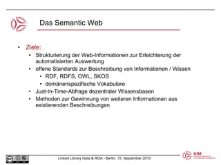 Das Semantic Web Ziele: Strukturierung der Web-Informationen zur Erleichterung der automatisierten Auswertung offene Standards zur Beschreibung von Informationen / Wissen RDF, RDFS, OWL, SKOS domänenspezifische Vokabulare Just-In-Time-Abfrage dezentraler Wissensbasen Methoden zur Gewinnung von weiteren Informationen aus existierenden Beschreibungen 