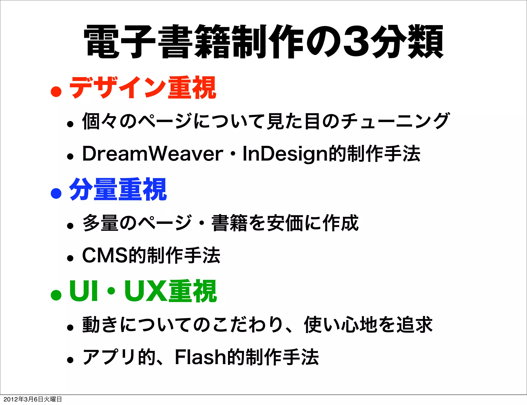 電子書籍制作の3分類
        •デザイン重視
           • 個々のページについて見た目のチューニング
           • DreamWeaver・InDesign的制作手法
        •分量重視
           • 多量のページ・書籍を安価に作成
           • CMS的制作手法
        •UI・UX重視
           • 動きについてのこだわり、使い心地を追求
           • アプリ的、Flash的制作手法
2012年3月6日火曜日
 
