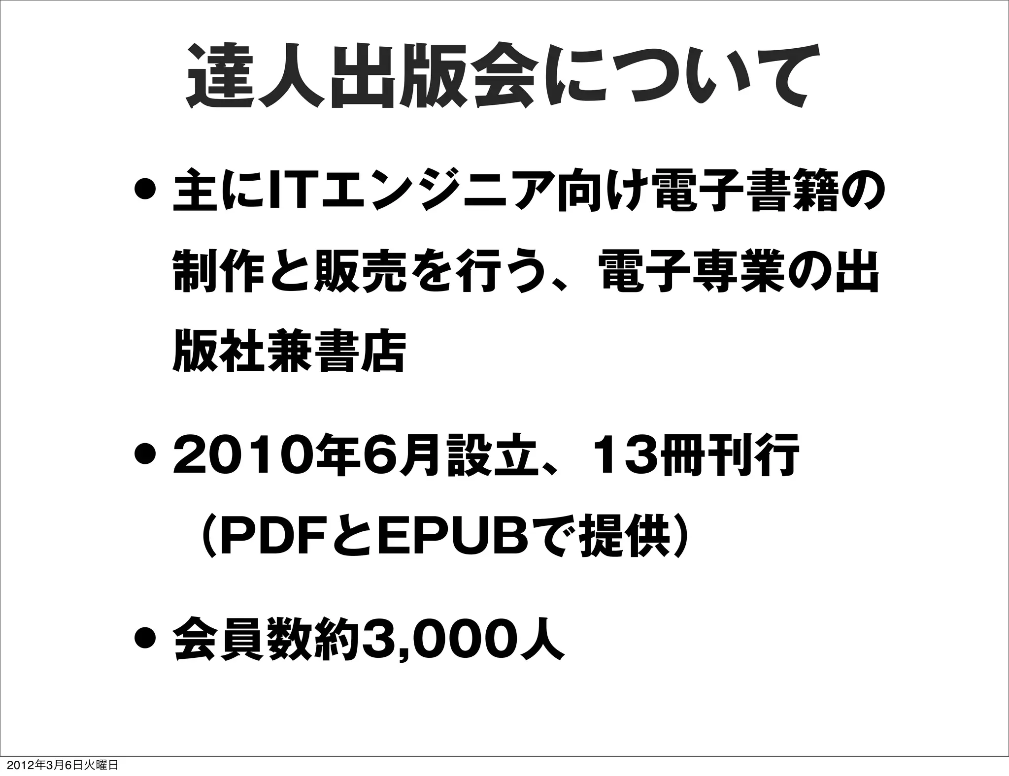 達人出版会について
               • 主にITエンジニア向け電子書籍の
                制作と販売を行う、電子専業の出
                版社兼書店

               • 2010年6月設立、13冊刊行
                （PDFとEPUBで提供）

               • 会員数約3,000人
2012年3月6日火曜日
 