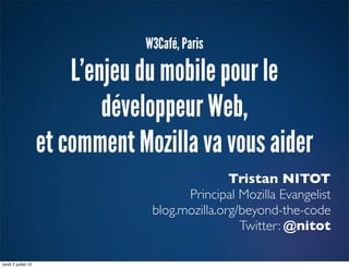 W3Café, Paris

                         L’enjeu du mobile pour le
                             développeur Web,
                     et comment Mozilla va vous aider
                                                 Tristan NITOT
                                        Principal Mozilla Evangelist
                                  blog.mozilla.org/beyond-the-code
                                                   Twitter: @nitot

lundi 2 juillet 12
 