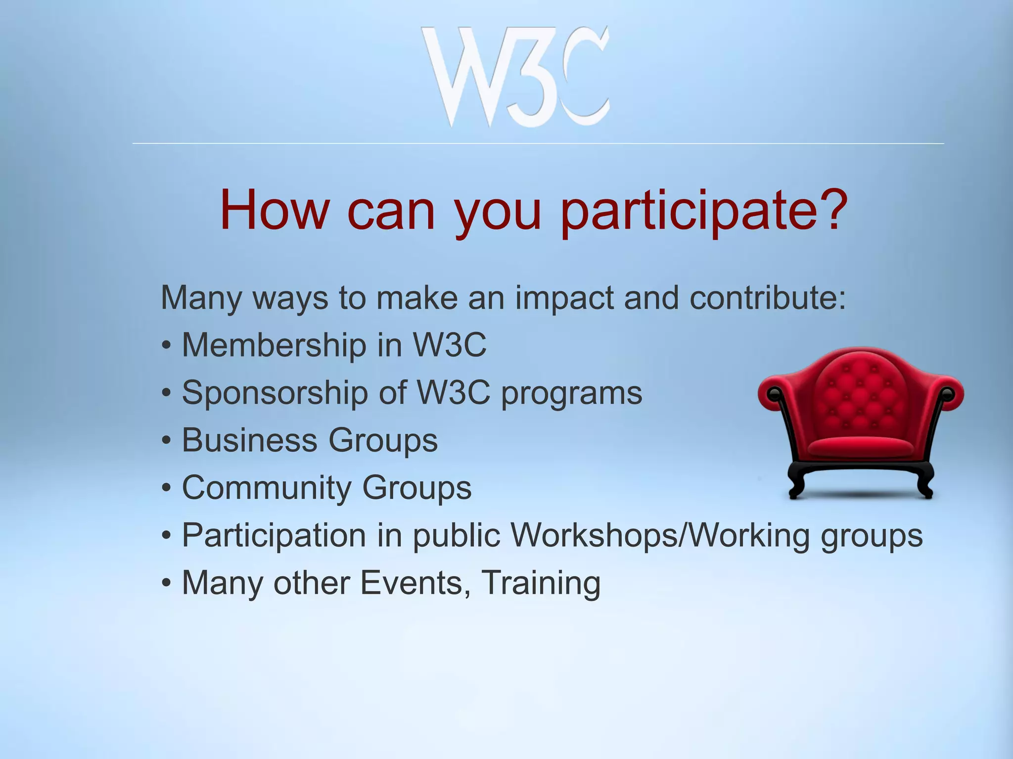 How can you participate?
Many ways to make an impact and contribute:
• Membership in W3C
• Sponsorship of W3C programs
• Business Groups
• Community Groups
• Participation in public Workshops/Working groups
• Many other Events, Training
 
