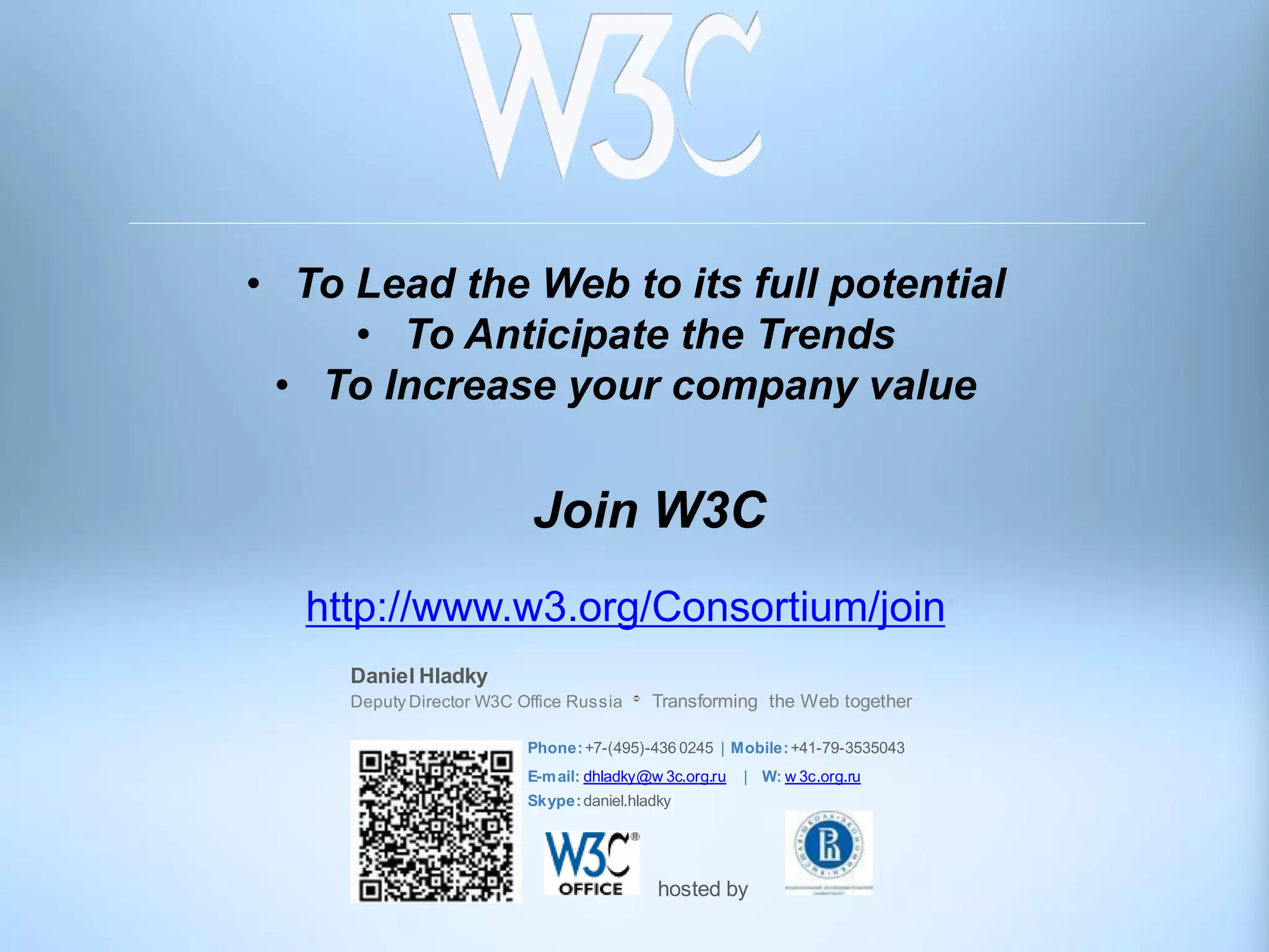 • To Lead the Web to its full potential
     • To Anticipate the Trends
 • To Increase your company value


                           Join W3C
   http://www.w3.org/Consortium/join
     Daniel Hladky
     Deputy Director W3C Office Russia     Transforming the Web together

                          Phone: +7-(495)-436 0245 | Mobile: +41-79-3535043
                          E-m ail: dhladky@w 3c.org.ru   | W: w 3c.org.ru
                          Skype: daniel.hladky




                                            hosted by
 