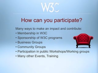 How can you participate?
Many ways to make an impact and contribute:
• Membership in W3C
• Sponsorship of W3C programs
• Business Groups
• Community Groups
• Participation in public Workshops/Working groups
• Many other Events, Training
 